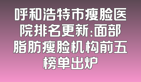 呼和浩特市瘦脸医院排名更新：面部脂肪瘦脸机构前五榜单出炉