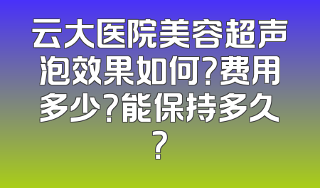 云大医院美容超声泡效果如何？费用多少？能保持多久？