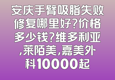 安庆手臂吸脂失败修复哪里好？价格多少钱？维多利亚，莱陌美，嘉美外科10000起