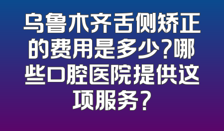 乌鲁木齐舌侧矫正的费用是多少？哪些口腔医院提供这项服务？