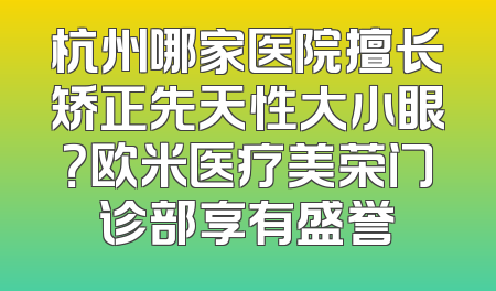 杭州哪家医院擅长矫正先天性大小眼？欧米医疗美荣门诊部享有盛誉