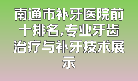 南通市补牙医院前十排名，专业牙齿治疗与补牙技术展示