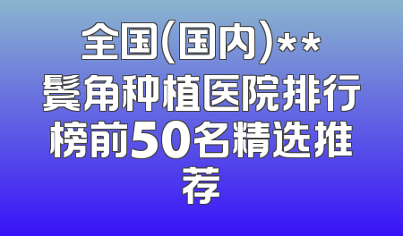 全国（国内）**鬓角种植医院排行榜前50名精选推荐