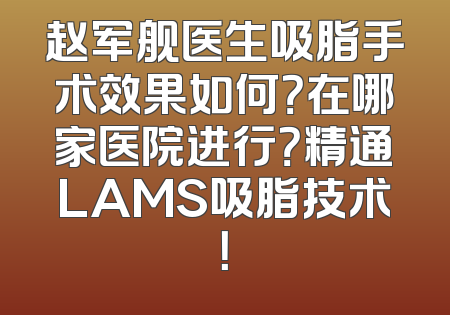 赵军舰医生吸脂手术效果如何？在哪家医院进行？精通LAMS吸脂技术！
