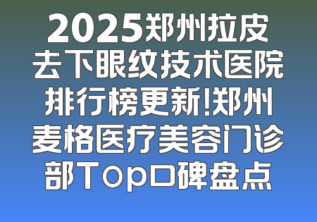 2025郑州拉皮去下眼纹技术医院排行榜更新！郑州麦格医疗美容门诊部Top口碑盘点