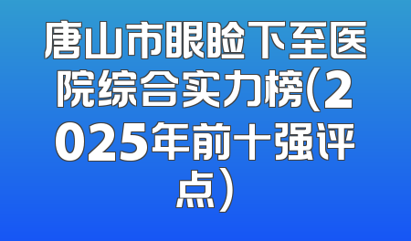 唐山市眼睑下至医院综合实力榜（2025年前十强评点）