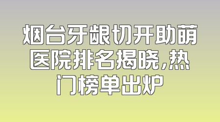 烟台牙龈切开助萌医院排名揭晓，热门榜单出炉