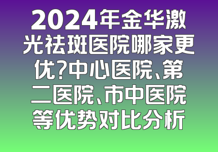 2024年金华激光祛斑医院哪家更优？中心医院、第二医院、市中医院等优势对比分析