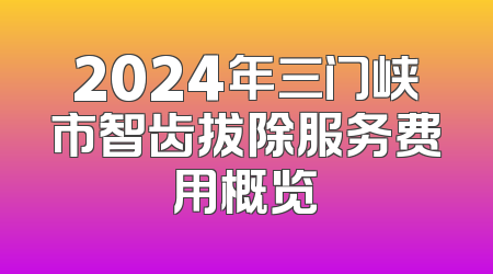 2024年三门峡市智齿拔除服务费用概览