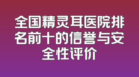 全国精灵耳医院排名前十的信誉与安全性评价