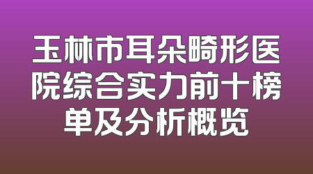 玉林市耳朵畸形医院综合实力前十榜单及分析概览