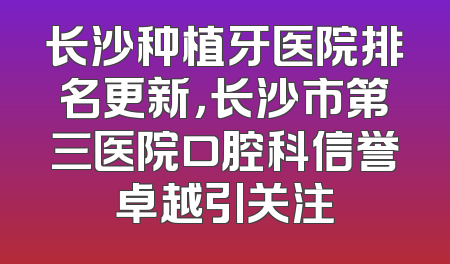 长沙种植牙医院排名更新，长沙市第三医院口腔科信誉卓越引关注