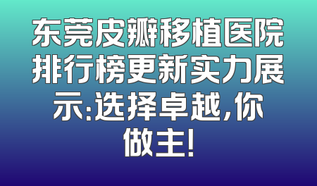 东莞皮瓣移植医院排行榜更新实力展示：选择卓越，你做主！