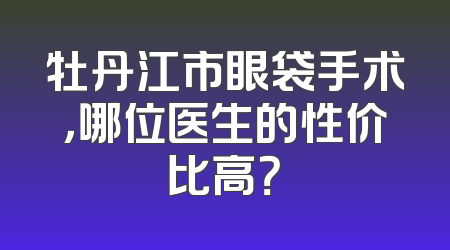 牡丹江市眼袋手术，哪位医生的性价比高？