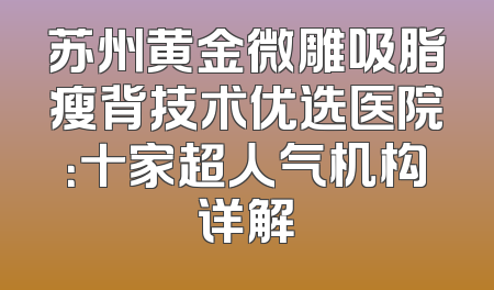 苏州黄金微雕吸脂瘦背技术优选医院：十家超人气机构详解