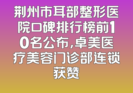 荆州市耳部整形医院口碑排行榜前10名公布，卓美医疗美容门诊部连锁获赞