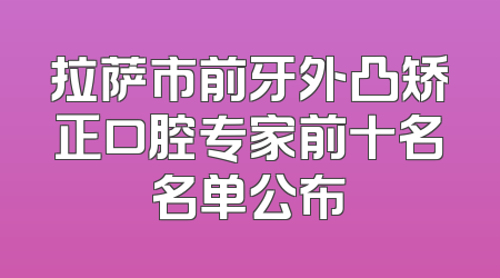 拉萨市前牙外凸矫正口腔专家前十名名单公布