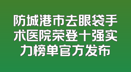 防城港市去眼袋手术医院荣登十强实力榜单官方发布