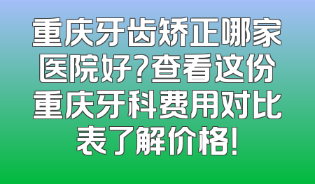 重庆牙齿矫正哪家医院好？查看这份重庆牙科费用对比表了解价格！