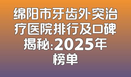 绵阳市牙齿外突治疗医院排行及口碑揭秘：2025年榜单