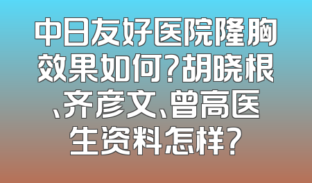 中日友好医院隆胸效果如何？胡晓根、齐彦文、曾高医生资料怎样？