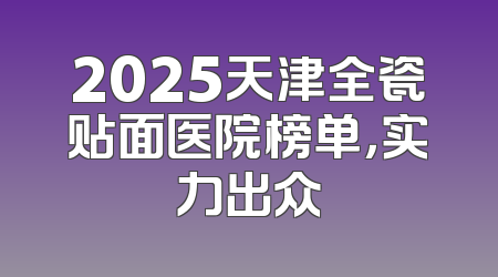2025天津全瓷贴面医院榜单，实力出众
