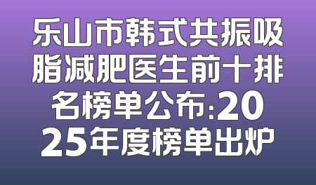 乐山市韩式共振吸脂减肥医生前十排名榜单公布：2025年度榜单出炉