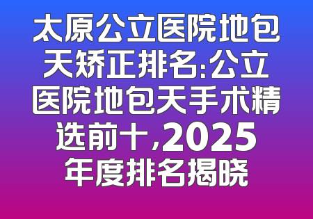 太原公立医院地包天矫正排名：公立医院地包天手术精选前十，2025年度排名揭晓