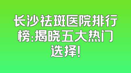 长沙祛斑医院排行榜：揭晓五大热门选择！
