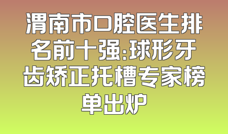 渭南市口腔医生排名前十强：球形牙齿矫正托槽专家榜单出炉