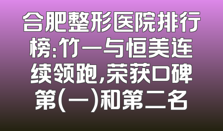 合肥整形医院排行榜：竹一与恒美连续领跑，荣获口碑第（一）和第二名