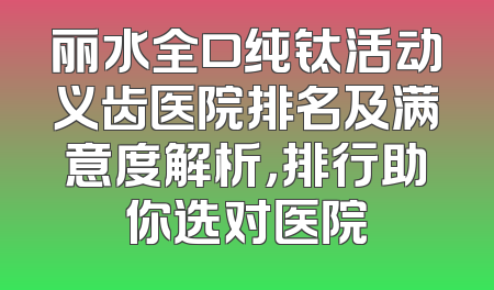 丽水全口纯钛活动义齿医院排名及满意度解析，排行助你选对医院