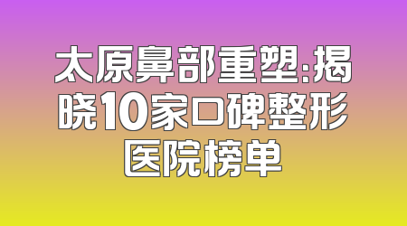 太原鼻部重塑：揭晓10家口碑整形医院榜单
