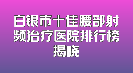白银市十佳腰部射频治疗医院排行榜揭晓