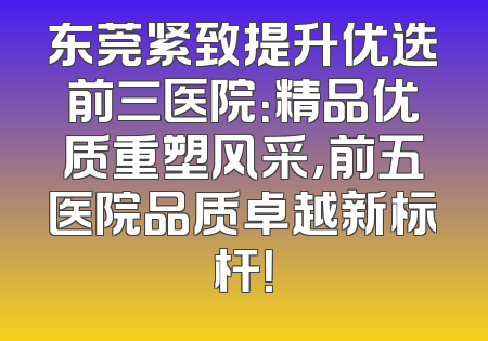东莞紧致提升优选前三医院：精品优质重塑风采，前五医院品质卓越新标杆！