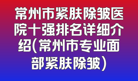 常州市紧肤除皱医院十强排名详细介绍（常州市专业面部紧肤除皱）