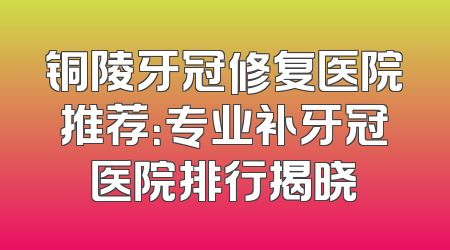 铜陵牙冠修复医院推荐：专业补牙冠医院排行揭晓
