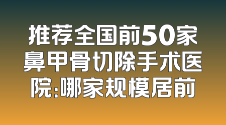 推荐全国前50家鼻甲骨切除手术医院：哪家规模居前