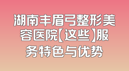 湖南丰眉弓整形美容医院【这些】服务特色与优势