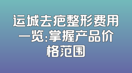 运城去疤整形费用一览：掌握产品价格范围