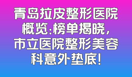 青岛拉皮整形医院概览：榜单揭晓，市立医院整形美容科意外垫底！
