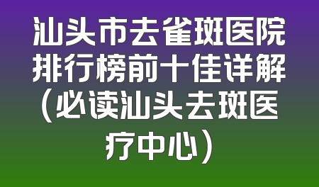 汕头市去雀斑医院排行榜前十佳详解（必读汕头去斑医疗中心）
