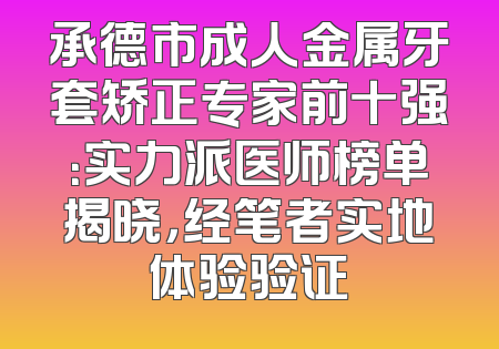 承德市成人金属牙套矫正专家前十强：实力派医师榜单揭晓，经笔者实地体验验证