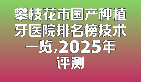 攀枝花市国产种植牙医院排名榜技术一览，2025年评测