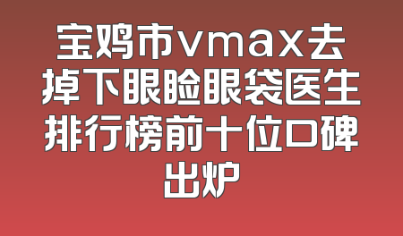 宝鸡市vmax去掉下眼睑眼袋医生排行榜前十位口碑出炉