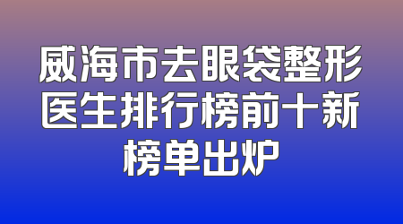 威海市去眼袋整形医生排行榜前十新榜单出炉