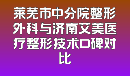 莱芜市中分院整形外科与济南艾美医疗整形技术口碑对比