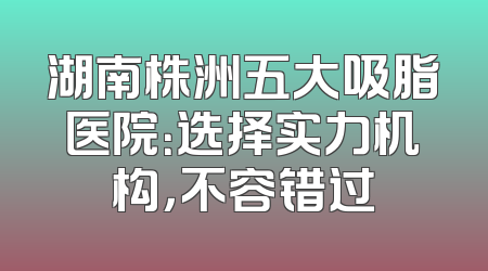 湖南株洲五大吸脂医院：选择实力机构，不容错过