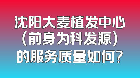 沈阳大麦植发中心（前身为科发源）的服务质量如何？