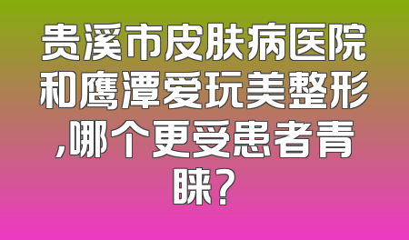 贵溪市皮肤病医院和鹰潭爱玩美整形，哪个更受患者青睐？